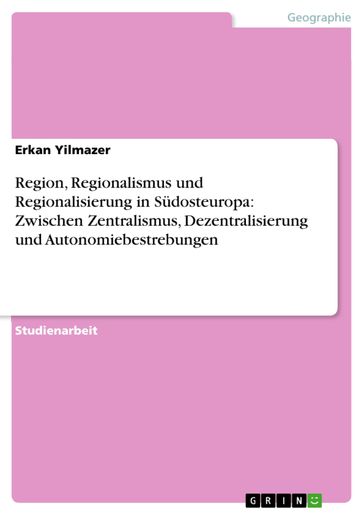 Region, Regionalismus und Regionalisierung in Südosteuropa: Zwischen Zentralismus, Dezentralisierung und Autonomiebestrebungen - Erkan Yilmazer