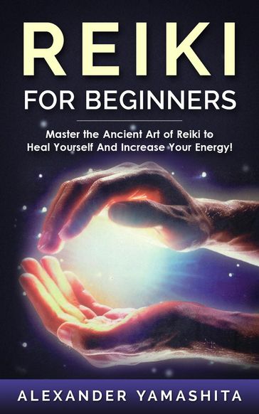 Reiki For Beginners: Master the Ancient Art of Reiki to Heal Yourself And Increase Your Energy! - Alexander Yamashita