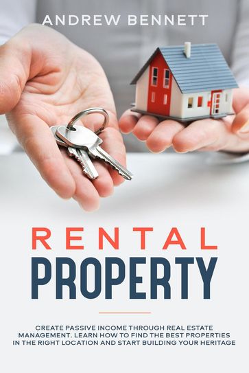 Rental Properties: Create Passive Income through Real Estate Management. Learn How to Find the Best Properties in the Right Location and Start Building Your Heritage - Andrew Bennett