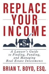 Replace Your Income: A Lawyer s Guide to Finding, Funding, and Managing Real Estate Investments