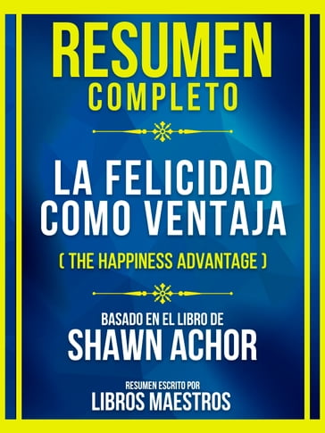 Resumen Completo - La Felicidad Como Ventaja (The Happiness Advantage) - Basado En El Libro De Shawn Achor - Libros Maestros