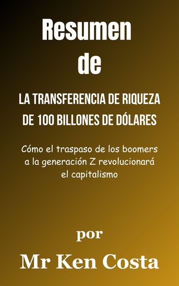 Resumen De La transferencia de riqueza de 100 billones de dólares Cómo el traspaso de los boomers a la generación Z revolucionará el capitalismo porMr Ken Costa - A.B