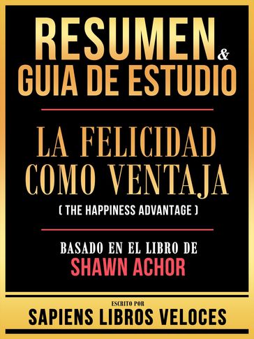 Resumen & Guia De Estudio - La Felicidad Como Ventaja (The Happiness Advantage) - Basado En El Libro De Shawn Achor - Sapiens Libros Veloces