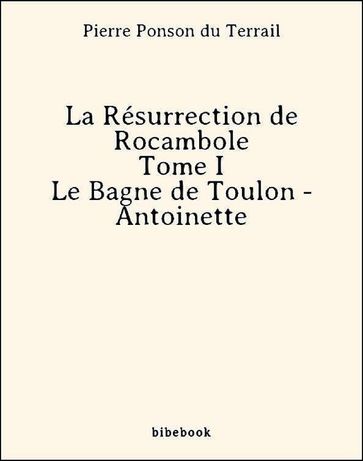 La Résurrection de Rocambole - Tome I - Le Bagne de Toulon - Antoinette - Pierre Ponson Du Terrail