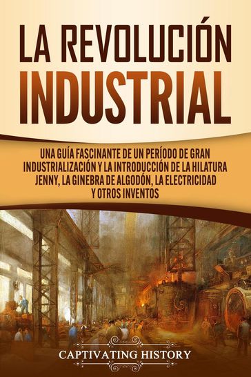 La Revolución Industrial: Una guía fascinante de un período de gran industrialización y la introducción de la hilatura Jenny, la ginebra de algodón, la electricidad y otros inventos - Captivating History