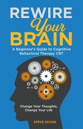 Rewire Your Brain: A Beginner s Guide to Cognitive Behavioral Therapy CBT - Change Your Thoughts, Change Your Life