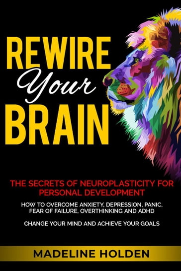 Rewire Your Brain: The Secrets of Neuroplasticity for Personal Development How to Overcome Anxiety, Depression, Panic, Fear of Failure, Overthinking and ADHD Change Your Mind and Achieve Your Goals - Madeline Holden