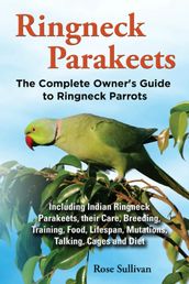 Ringneck Parakeets, The Complete Owner s Guide to Ringneck Parrots Including Indian Ringneck Parakeets, their Care, Breeding, Training, Food, Lifespan, Mutations, Talking, Cages and Diet