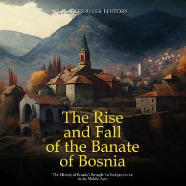 Rise and Fall of the Banate of Bosnia, The: The History of Bosnia's Struggle for Independence in the Middle Ages - Charles River Editors