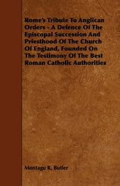 Rome s Tribute to Anglican Orders - A Defence of the Episcopal Succession and Priesthood of the Church of England, Founded on the Testimony of the Bes