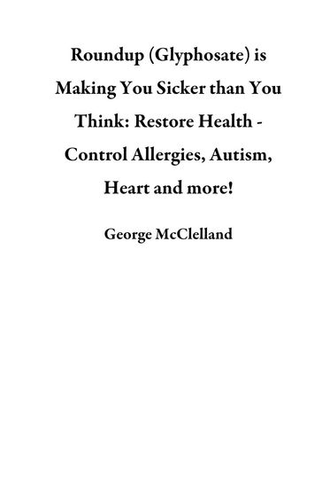 Roundup (Glyphosate) is Making You Sicker than You Think: Restore Health - Control Allergies, Autism, Heart and more! - George McClelland