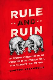 Rule and Ruin:The Downfall of Moderation and the Destruction of the Republican Party, From Eisenhower to the Tea Party