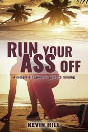 Run Your Ass Off: The Complete Beginner s Guide to Running