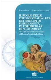 Il Ruolo delle istituzioni alla luce dei principi di sussidiarietà, di poliarchia e di solidarietà. Atti del Colloquio Internazionale di Dottrina Sociale...