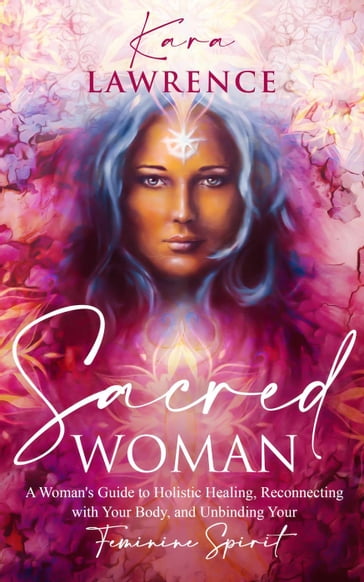 Sacred Woman: A Woman's Guide to Holistic Healing, Reconnecting with Your Body, and Unbinding Your Feminine Spirit - Kara Lawrence