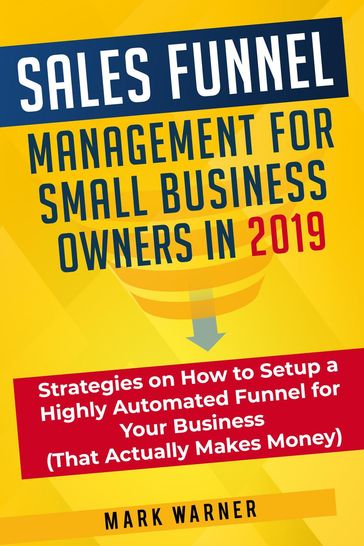 Sales Funnel Management for Small Business Owners in 2019 Strategies on How to Setup a Highly Automated Funnel for Your Business (That Actually Makes Money) - Mark Warner