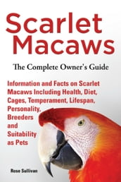 Scarlet Macaws, Information and Facts on Scarlet Macaws, The Complete Owner s Guide including Breeding, Lifespan, Personality, Cages, Temperament, Diet and Keeping them as Pets