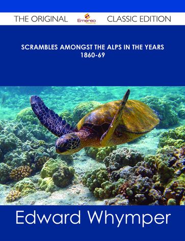 Scrambles Amongst the Alps in the years 1860-69 - The Original Classic Edition - Edward Whymper