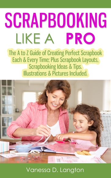 Scrapbooking Like A Pro: The A to Z Guide of Creating Perfect Scrapbook Each & Every Time, Scrapbook Layouts, Scrapbooking Ideas & Tips. Illustrations & Pictures Included - Vanessa D. Langton