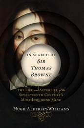 In Search of Sir Thomas Browne: The Life and Afterlife of the Seventeenth Century s Most Inquiring Mind