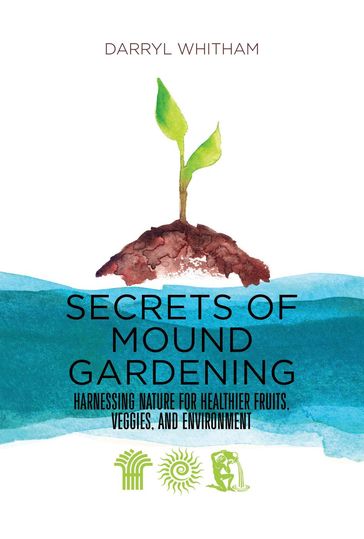 Secrets of Mound Gardening: Harnessing Nature for Healthier Fruits, Veggies, and Environment - Darryl Whitham