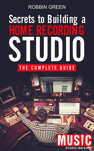 Secrets to Building a Home Recording Studio: The Complete Guide - Robbin Green