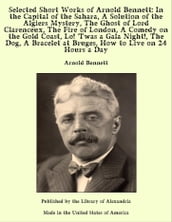 Selected Short Works of Arnold Bennett: In the Capital of the Sahara, A Solution of the Algiers Mystery, The Ghost of Lord Clarenceux, The Fire of London, A Comedy on the Gold Coast, Lo!  Twas a Gala Night!, The Dog, A Bracelet at Bruges