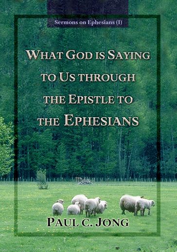 Sermons on Ephesians (I) - WHAT GOD IS SAYING TO US THROUGH THE EPISTLE TO THE EPHESIANS - Paul C. Jong