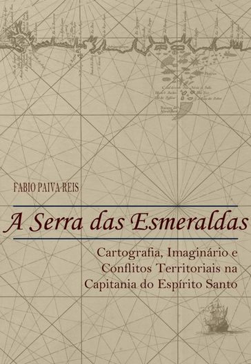 A Serra das Esmeraldas: Cartografia, imaginário e conflitos territoriais na Capitania do Espírito Santo (Século XVII) - Fabio Paiva Reis