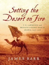 Setting the Desert on Fire: T. E. Lawrence and Britain s Secret War in Arabia, 1916-1918