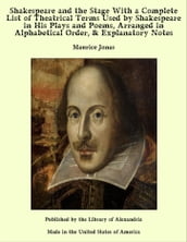 Shakespeare and the Stage With a Complete List of Theatrical Terms Used by Shakespeare in His Plays and Poems, Arranged in Alphabetical Order, & Explanatory Notes