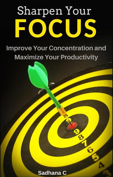 Sharpen Your Focus: The Ultimate Short Guide to Improve Your Concentration and Maximize Your Productivity - Sadhana C