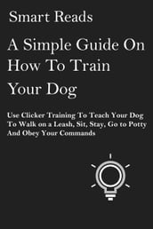 A Simple Guide on How To Train Your Dog: Use Clicker Training to Teach Your Dog to Walk on a Leash, Sit, Stay, Go to Potty and Obey Your Commands