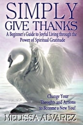 Simply Give Thanks: A Beginner s Guide to Joyful Living through the Power of Spiritual Gratitude