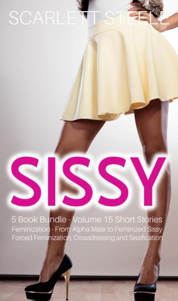 Sissy Feminization - From Alpha Male to Feminized Sissy - 5 Book Bundle - Volume 15 Short Stories of Forced Feminization, Crossdressing and Sissification - Scarlett Steele
