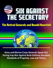 Six Against the Secretary: The Retired Generals and Donald Rumsfeld - Army and Marine Corps Generals Speak Out During Iraq War Against Bush Defense Secretary, Standards of Propriety, Law and Theory
