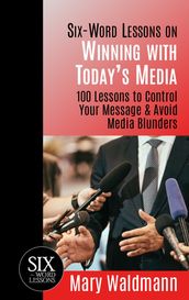 Six-Word Lessons on Winning with Today s Media: 100 Lessons to Control Your Message & Avoid Media Blunders