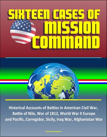 Sixteen Cases of Mission Command: Historical Accounts of Battles in American Civil War, Battle of Nile, War of 1812, World War II Europe and Pacific, Corregidor, Sicily, Iraq War, Afghanistan War - Progressive Management