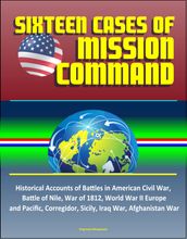 Sixteen Cases of Mission Command: Historical Accounts of Battles in American Civil War, Battle of Nile, War of 1812, World War II Europe and Pacific, Corregidor, Sicily, Iraq War, Afghanistan War