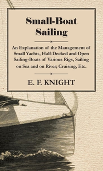 Small-Boat Sailing - An Explanation of the Management of Small Yachts, Half-Decked and Open Sailing-Boats of Various Rigs, Sailing on Sea and on River; Cruising, Etc. - E. F. Knight