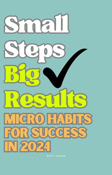 Small Steps Big Results: Micro Habits for Success in 2024 - Betty Baker