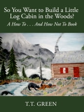 So You Want to Build a Little Log Cabin in the Woods? A How To...And How Not To Book