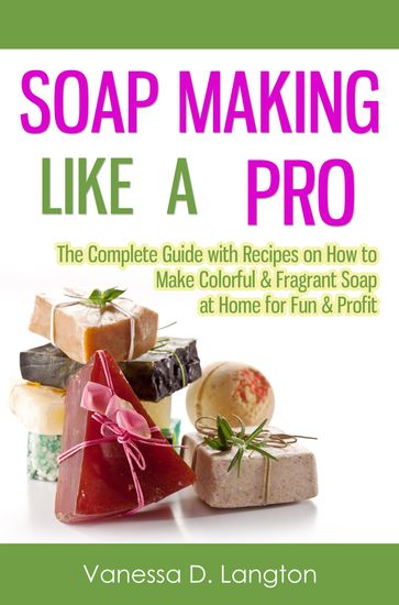 Soap Making Like A Pro: The Complete Guide with Recipes on How to Make Colorful & Fragrant Soap at Home for Fun & Profit - Vanessa D. Langton