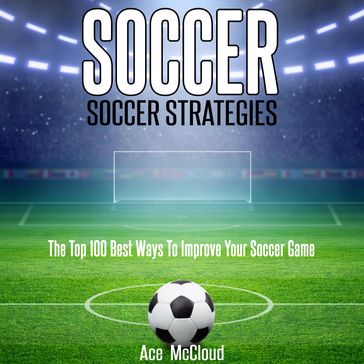 Soccer: Soccer Strategies: The Top 100 Best Ways To Improve Your Soccer Game - Ace McCloud