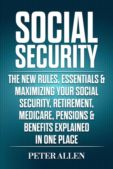 Social Security: The New Rules, Essentials & Maximizing Your Social Security, Retirement, Medicare, Pensions & Benefits Explained In One Place - Peter Allen