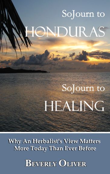 Sojourn to Honduras Sojourn to Healing: Why An Herbalist's View Matters More Today Than Ever Before - Beverly Oliver