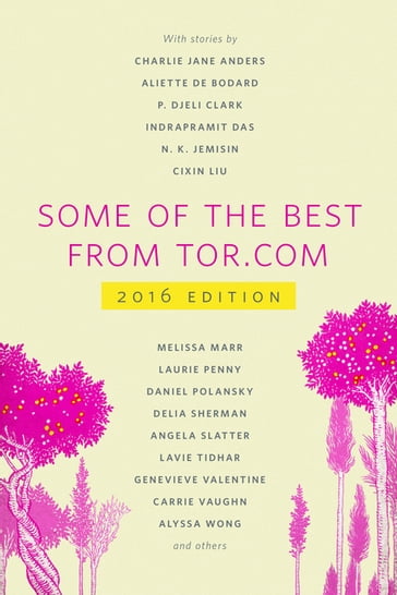 Some of the Best from Tor.com: 2016 - Charlie Jane Anders - Nina Allan - Tara Isabella Burton - Monica Byrne - Rebecca Campbell - Aliette de Bodard - Indrapramit Das - Alix E. Harrow - N. K. Jemisin - Margaret Killjoy - Cixin Liu - Melissa Marr - David Nickle - Laurie Penny - Daniel Polansky - Lettie Prell - Delia Sherman - Angela Slatter - Caighlan Smith - Lavie Tidhar - Rajnar Vajra - Genevieve Valentine - Carrie Vaughn - Alyssa Wong - P. Djèlí Clark