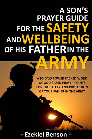 A Son's Prayer Guide For The Safety And Wellbeing Of His Father In The Army - A 90 Days Power Packed Word Of God Based Prayer Points For The Safety And Protection Of Your Father In The Army - Ezekiel Benson