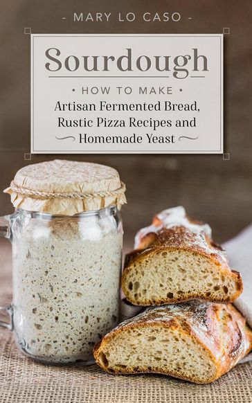 Sourdough - How to Make Artisan Fermented Bread , Rustic Pizza Recipes and Homemade Yeast - Mary Lo Caso