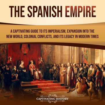 Spanish Empire, The: A Captivating Guide to Its Imperialism, Expansion into the New World, Colonial Conflicts, and Its Legacy in Modern Times - Captivating History